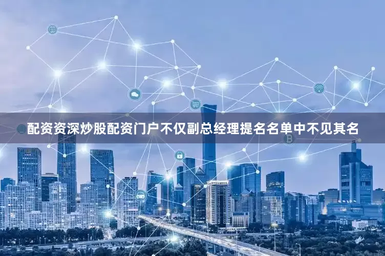 配资资深炒股配资门户不仅副总经理提名名单中不见其名