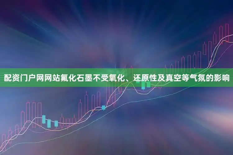 配资门户网网站氟化石墨不受氧化、还原性及真空等气氛的影响