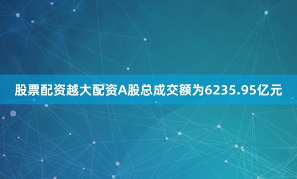 股票配资越大配资A股总成交额为6235.95亿元
