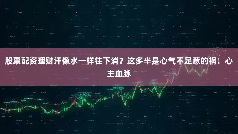 股票配资理财汗像水一样往下淌？这多半是心气不足惹的祸！心主血脉