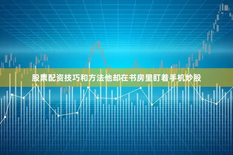 股票配资技巧和方法他却在书房里盯着手机炒股