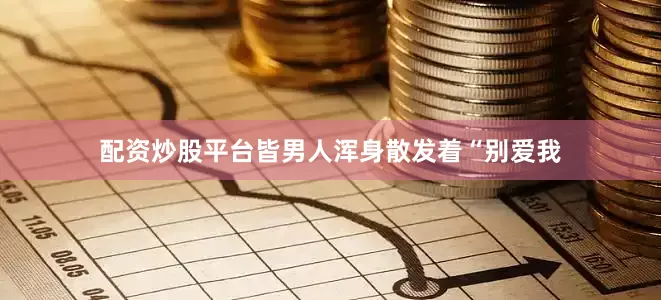 配资炒股平台皆男人浑身散发着“别爱我