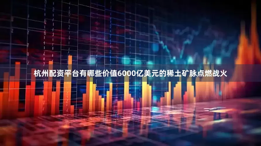 杭州配资平台有哪些价值6000亿美元的稀土矿脉点燃战火