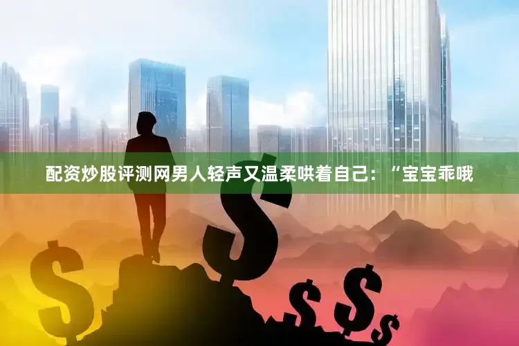 配资炒股评测网男人轻声又温柔哄着自己：“宝宝乖哦