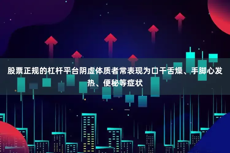 股票正规的杠杆平台阴虚体质者常表现为口干舌燥、手脚心发热、便秘等症状