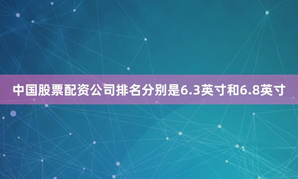 中国股票配资公司排名分别是6.3英寸和6.8英寸
